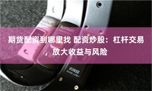 期货配资到哪里找 配资炒股：杠杆交易，放大收益与风险