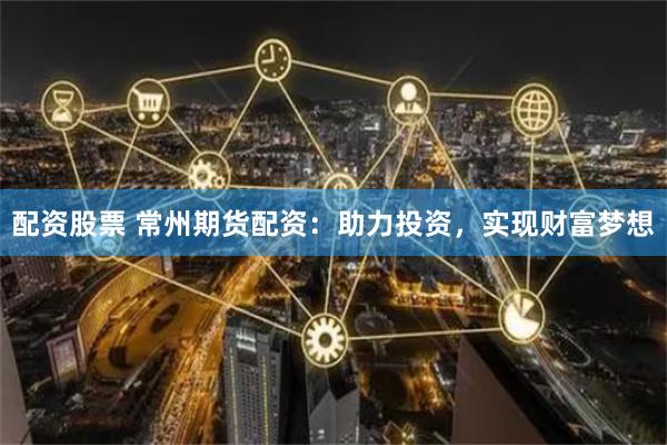 配资股票 常州期货配资：助力投资，实现财富梦想