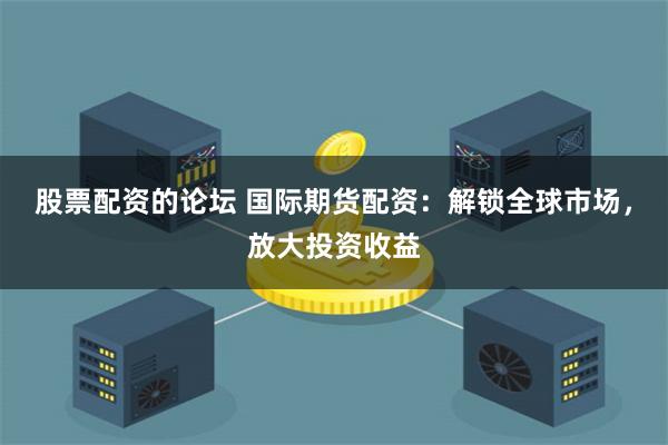 股票配资的论坛 国际期货配资：解锁全球市场，放大投资收益