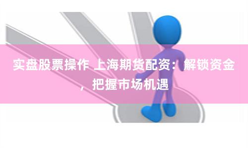 实盘股票操作 上海期货配资：解锁资金，把握市场机遇