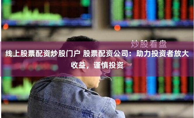线上股票配资炒股门户 股票配资公司：助力投资者放大收益，谨慎投资