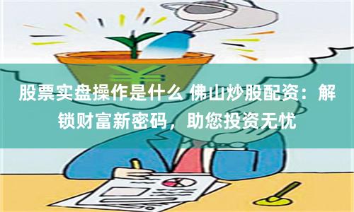 股票实盘操作是什么 佛山炒股配资：解锁财富新密码，助您投资无忧