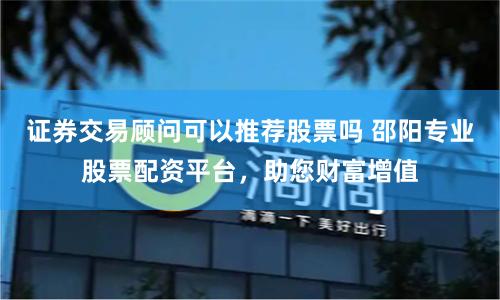 证券交易顾问可以推荐股票吗 邵阳专业股票配资平台，助您财富增值
