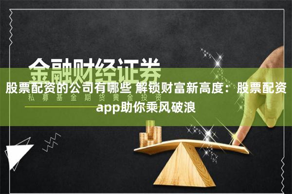 股票配资的公司有哪些 解锁财富新高度：股票配资app助你乘风破浪
