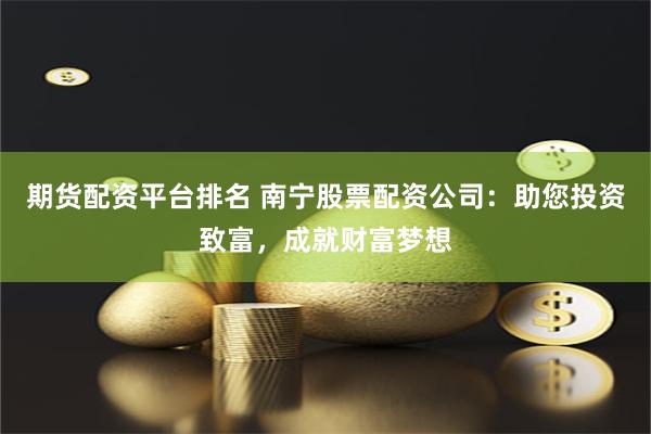 期货配资平台排名 南宁股票配资公司：助您投资致富，成就财富梦想