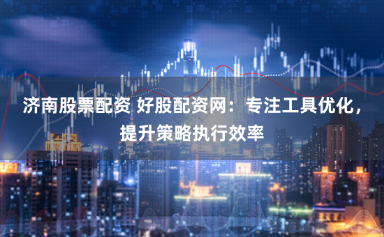 济南股票配资 好股配资网：专注工具优化，提升策略执行效率