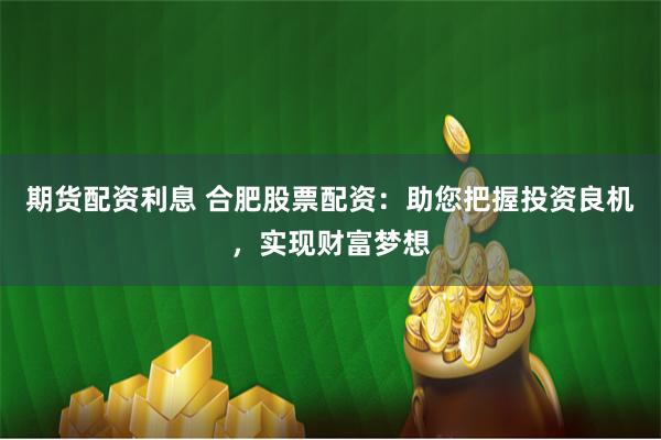 期货配资利息 合肥股票配资：助您把握投资良机，实现财富梦想