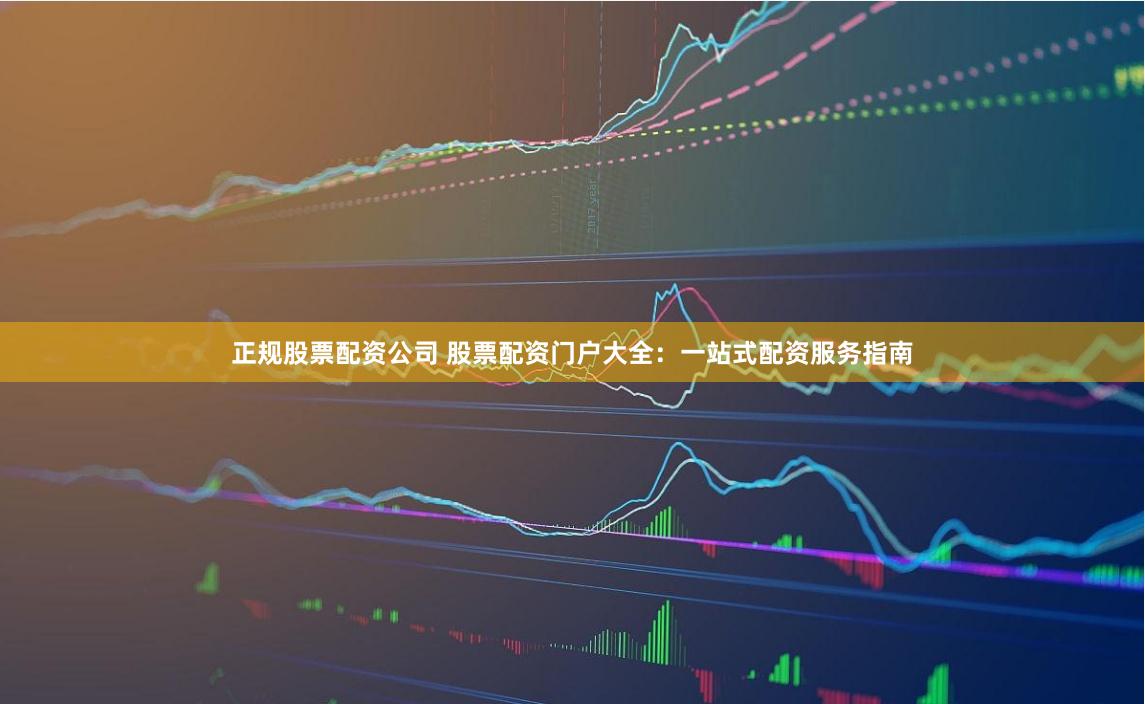 正规股票配资公司 股票配资门户大全：一站式配资服务指南